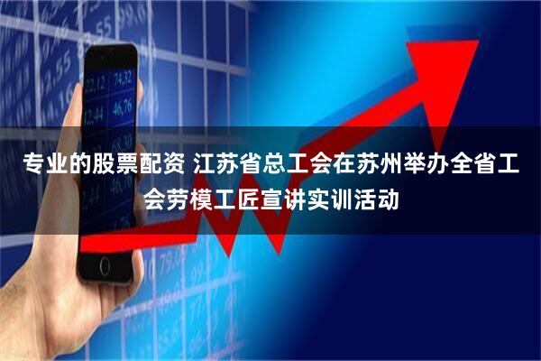专业的股票配资 江苏省总工会在苏州举办全省工会劳模工匠宣讲实训活动