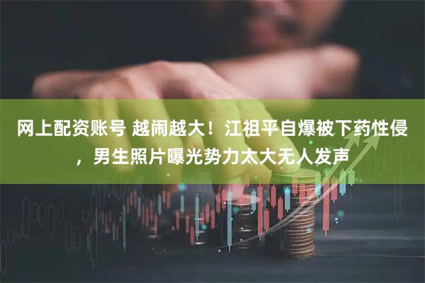网上配资账号 越闹越大！江祖平自爆被下药性侵，男生照片曝光势力太大无人发声
