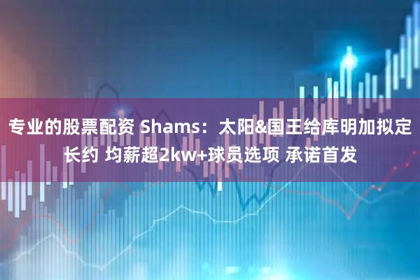专业的股票配资 Shams：太阳&国王给库明加拟定长约 均薪超2kw+球员选项 承诺首发