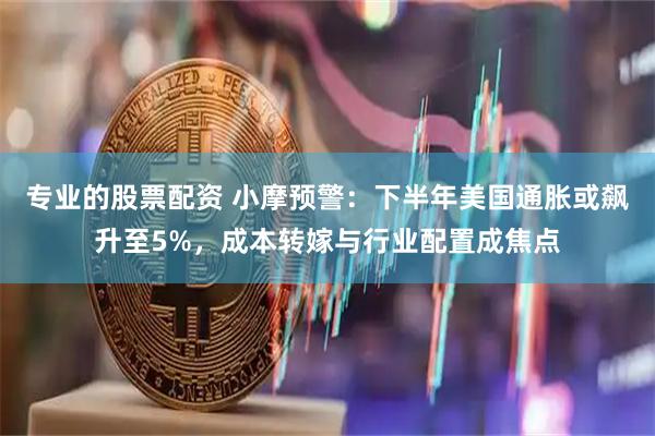 专业的股票配资 小摩预警：下半年美国通胀或飙升至5%，成本转嫁与行业配置成焦点