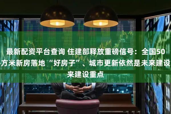最新配资平台查询 住建部释放重磅信号：全国50亿平方米新房落地 “好房子”、城市更新依然是未来建设重点