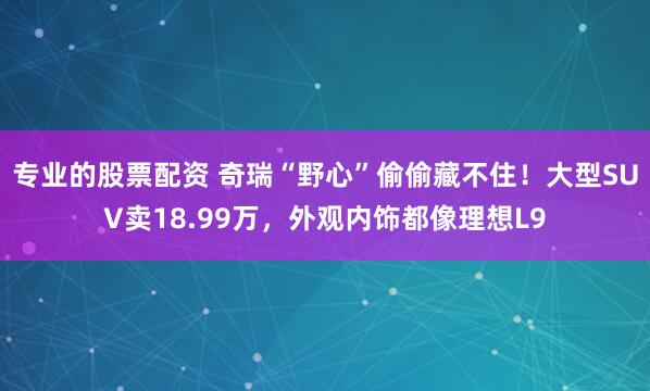专业的股票配资 奇瑞“野心”偷偷藏不住！大型SUV卖18.99万，外观内饰都像理想L9