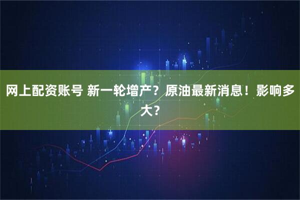 网上配资账号 新一轮增产？原油最新消息！影响多大？