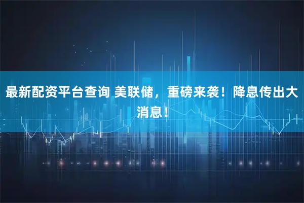 最新配资平台查询 美联储，重磅来袭！降息传出大消息！