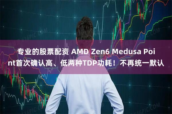 专业的股票配资 AMD Zen6 Medusa Point首次确认高、低两种TDP功耗！不再统一默认