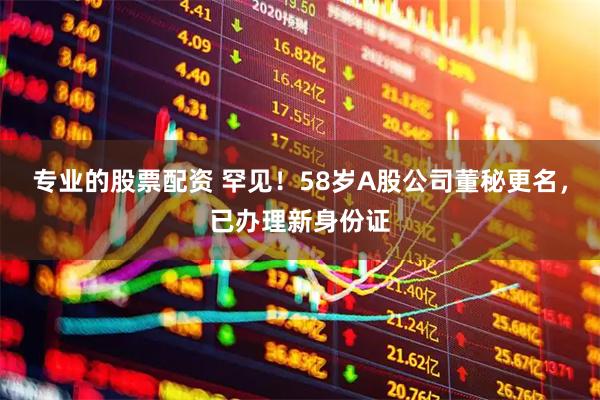 专业的股票配资 罕见！58岁A股公司董秘更名，已办理新身份证