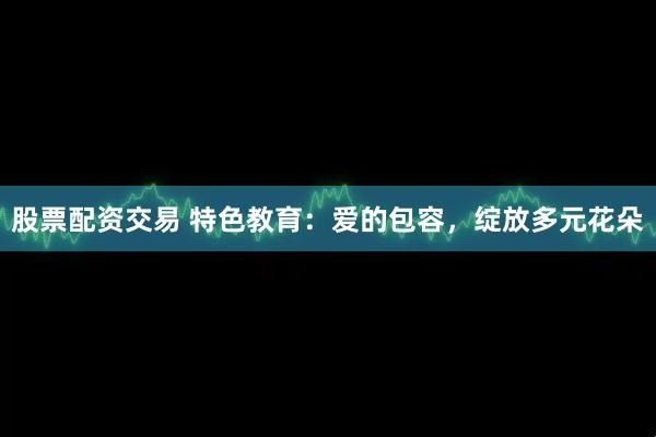 股票配资交易 特色教育：爱的包容，绽放多元花朵
