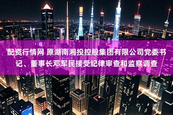 配资行情网 原湖南湘投控股集团有限公司党委书记、董事长邓军民接受纪律审查和监察调查