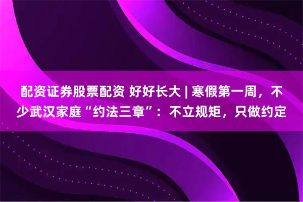 配资证券股票配资 好好长大 | 寒假第一周，不少武汉家庭“约法三章”：不立规矩，只做约定