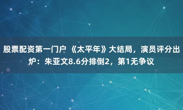 股票配资第一门户 《太平年》大结局，演员评分出炉：朱亚文8.6分排倒2，第1无争议