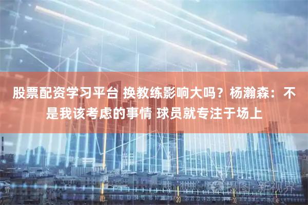 股票配资学习平台 换教练影响大吗？杨瀚森：不是我该考虑的事情 球员就专注于场上