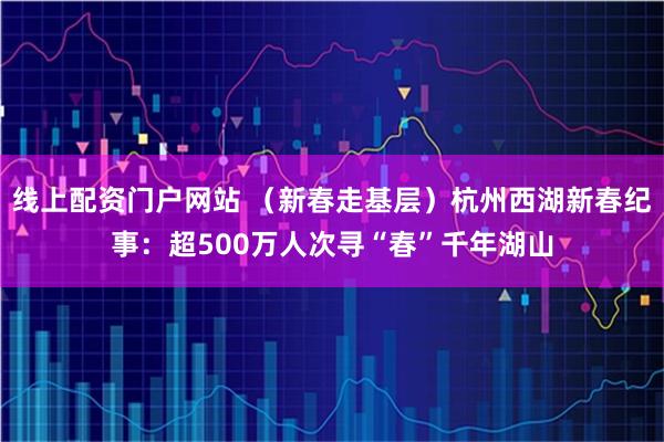 线上配资门户网站 （新春走基层）杭州西湖新春纪事：超500万人次寻“春”千年湖山