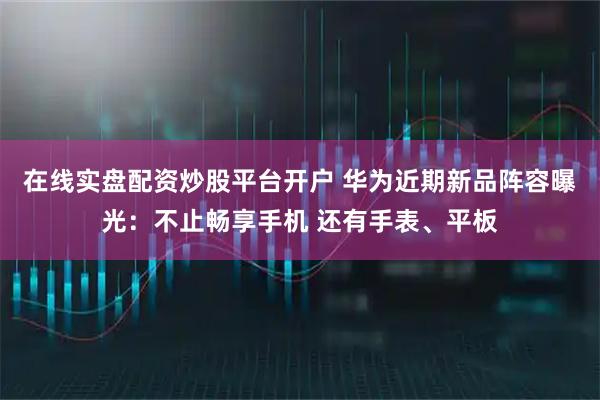 在线实盘配资炒股平台开户 华为近期新品阵容曝光：不止畅享手机 还有手表、平板