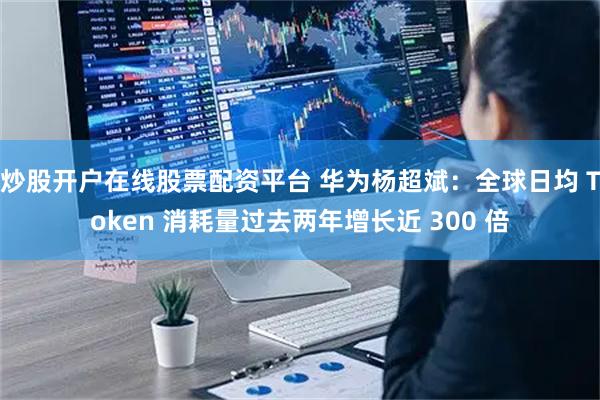 炒股开户在线股票配资平台 华为杨超斌：全球日均 Token 消耗量过去两年增长近 300 倍