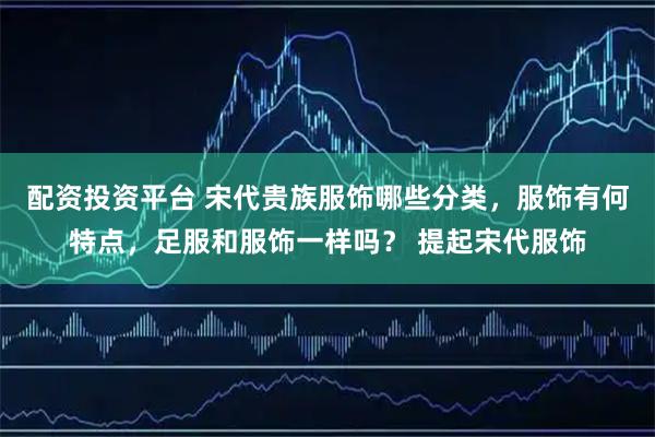 配资投资平台 宋代贵族服饰哪些分类，服饰有何特点，足服和服饰一样吗？ 提起宋代服饰