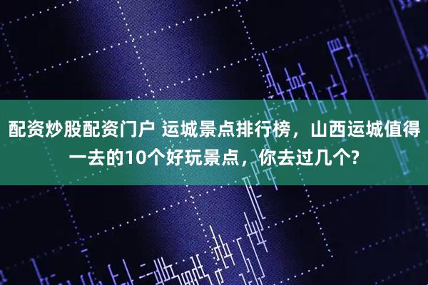 配资炒股配资门户 运城景点排行榜，山西运城值得一去的10个好玩景点，你去过几个?
