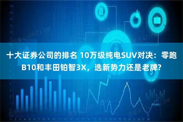 十大证券公司的排名 10万级纯电SUV对决：零跑B10和丰田铂智3X，选新势力还是老牌?