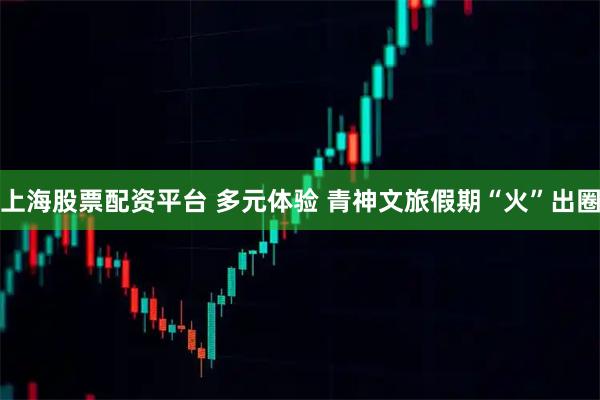 上海股票配资平台 多元体验 青神文旅假期“火”出圈