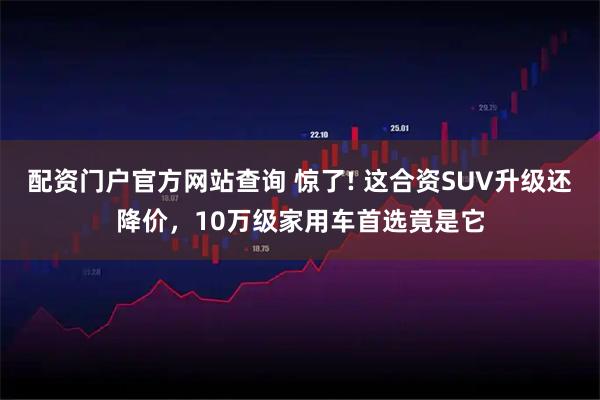 配资门户官方网站查询 惊了! 这合资SUV升级还降价，10万级家用车首选竟是它
