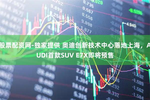股票配资网-独家提供 奥迪创新技术中心落地上海，AUDI首款SUV E7X即将预售